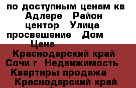 по доступным ценам кв..Адлере › Район ­ центор › Улица ­ просвешение › Дом ­ 89 › Цена ­ 1 900 000 - Краснодарский край, Сочи г. Недвижимость » Квартиры продажа   . Краснодарский край,Сочи г.